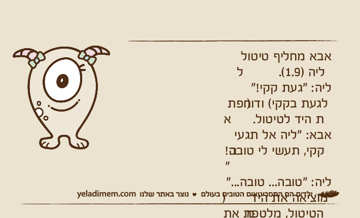 אבא מחליף טיטול לליה )1.9(.ליה: "געת קקי!" )לגעת בקקי( ודוחפת את היד לטיטול.אבא: "ליה אל תגעי בקקי, תעשי לי טובה!"ליה: "טובה... טובה..." )מוציאה את היד מהטיטול, מלטפת את אבא(