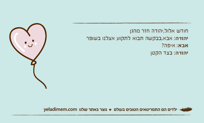 חודש אלול,יהודה חזר מהגן יהודה: אבא,בבקשה תבוא לתקוע אצלנו בשופראבא: איפה?יהודה: בצד הקטן