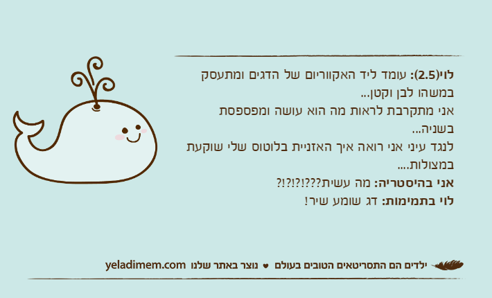 לוי)2.5(: עומד ליד האקווריום של הדגים ומתעסק במשהו לבן וקטן...אני מתקרבת לראות מה הוא עושה ומפספסת בשניה...לנגד עיני אני רואה איך האזניית בלוטוס שלי שוקעת במצולות....אני בהיסטריה: מה עשית???!?!?!?לוי בתמימות: דג שומע שיר!