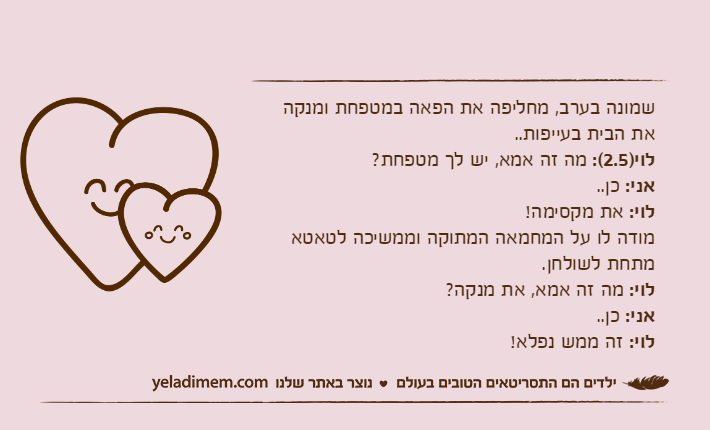 שמונה בערב, מחליפה את הפאה במטפחת ומנקה את הבית בעייפות..לוי)2.5(: מה זה אמא, יש לך מטפחת?אני: כן..לוי: את מקסימה!מודה לו על המחמאה המתוקה וממשיכה לטאטא מתחת לשולחן.לוי: מה זה אמא, את מנקה?אני: כן..לוי: זה ממש נפלא!