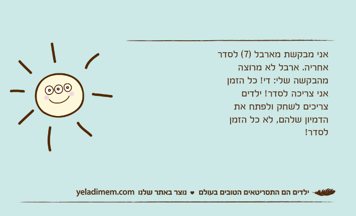 אני מבקשת מארבל )7( לסדר אחריה. ארבל לא מרוצה מהבקשה שלי: די! כל הזמן אני צריכה לסדר! ילדים צריכים לשחק ולפתח את הדמיון שלהם, לא כל הזמן לסדר!