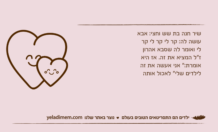 שיר חנה בת שש וחצי: אבא עושה לה: קר לי קר לי קר לי ואומר לה שסבא אהרון ז"ל המציא את זה. אז היא אומרת:" אני אעשה את זה לילדים שלי" לאכול אותה