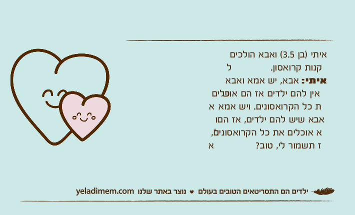 איתי (בן 3.5) ואבא הולכים לקנו איתי )בן 3.5( ואבא הולכים לקנות קרואסון.איתי: אבא, יש אמא ואבא שאין להם ילדים אז הם אוכלים את כל הקרואסונים. ויש אמא ואבא שיש להם ילדים, אז הם לא אוכלים את כל הקרואסונים, אז תשמור לי, טוב?