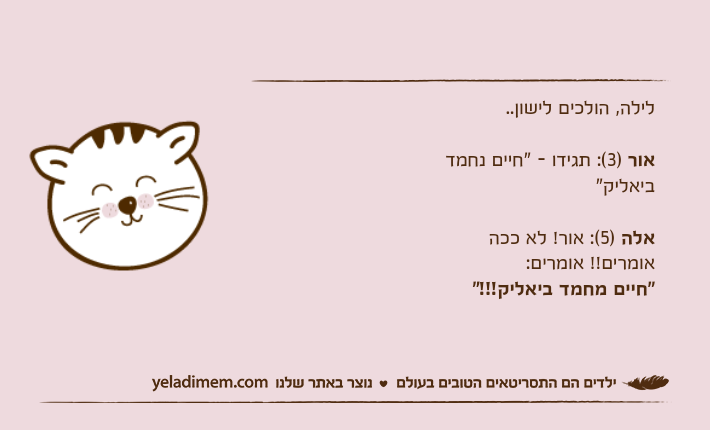 לילה, הולכים לישון..
אור (3): לילה, הולכים לישון..אור )3(: תגידו - "חיים נחמד ביאליק"אלה )5(: אור! לא ככה אומרים!! אומרים: "חיים מחמד ביאליק!!!"