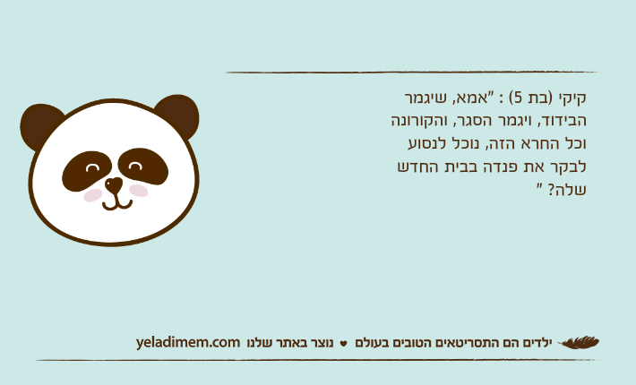 קיקי (בת 5) : “אמא, שיגמר הביד קיקי )בת 5( : "אמא, שיגמר הבידוד, ויגמר הסגר, והקורונה וכל החרא הזה, נוכל לנסוע לבקר את פנדה בבית החדש שלה? "