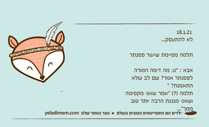 18.1.21 לא להתעסק... תלמה מסיימת שיעור פסנתראבא : "נו, מה דימה המורה לפסנתר אמר? שם לב שלא התאמנת? " תלמה )7( "אמר שאני מקסימה ושאני מנגנת הרבה יותר טוב ממך"...