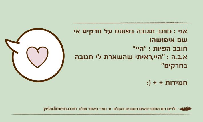 אני : כותב תגובה בפוסט על חרקים אי שם איפושהוחובב הפיות : "היי"א.ב.ה : "היי,ראיתי שהשארת לי תגובה בחרקים" חמידות + + ):
