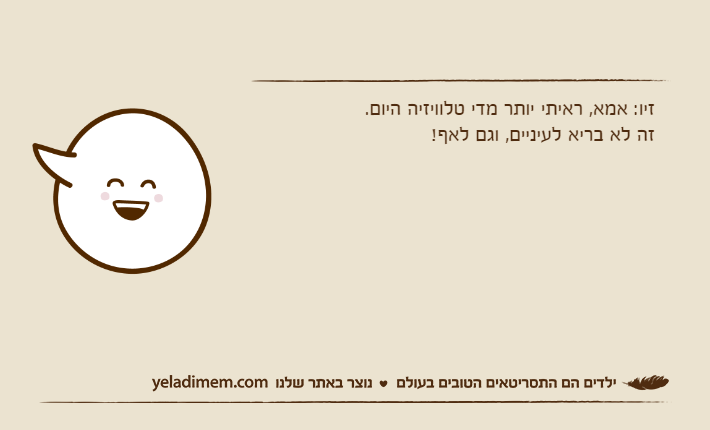 זיו: אמא, ראיתי יותר מדי טלוויזיה היום.זה לא בריא לעיניים, וגם לאף!