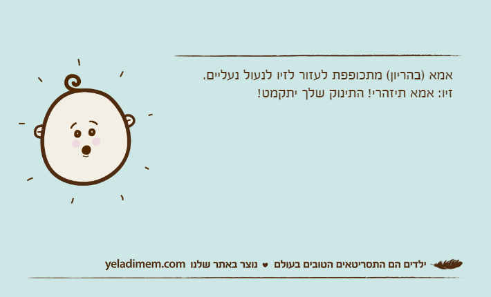 אמא )בהריון( מתכופפת לעזור לזיו לנעול נעליים.זיו: אמא תיזהרי! התינוק שלך יתקמט!