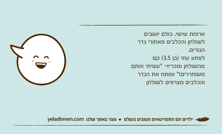 ארוחת שישי, כולם יושבים לשולחן והכלבים מאחורי גדר הגורים.לפתע עתי )בן 3.5( קם מהשולחן ומכריז- "עשיתי אותם משוחררים!" ופותח את הגדר והכלבים מצרפים לשולחן