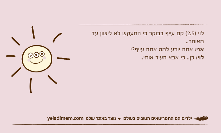 לוי )2.5( קם עייף בבוקר כי התעקש לא לישון עד מאוחר..אני: אתה יודע למה אתה עייף?!לוי: כן.. כי אבא העיר אותי..