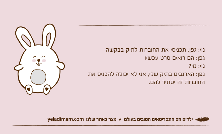 נוי: גפן, תכניסי את החוברות לתיק בבקשהגפן: הם רואים סרט עכשיונוי: מי?גפן: הארנבים בתיק שלי, אני לא יכולה להכניס את החוברות זה יסתיר להם.