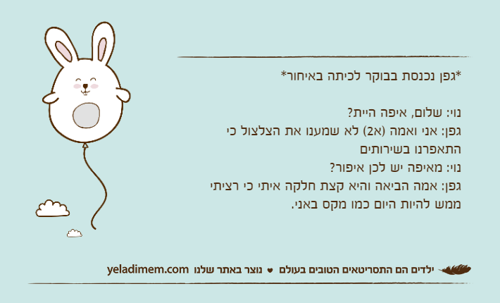 *גפן נכנסת בבוקר לכיתה באיחור*נוי: שלום, איפה היית?גפן: אני ואמה )א2( לא שמענו את הצלצול כי התאפרנו בשירותים נוי: מאיפה יש לכן איפור?גפן: אמה הביאה והיא קצת חלקה איתי כי רציתי ממש להיות היום כמו מקס באני.