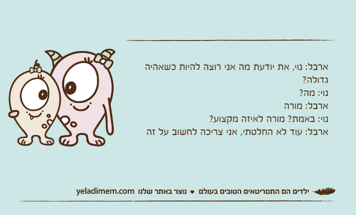 ארבל: נוי, את יודעת מה אני רוצה להיות כשאהיה גדולה?נוי: מה?ארבל: מורה נוי: באמת? מורה לאיזה מקצוע? ארבל: עוד לא החלטתי, אני צריכה לחשוב על זה