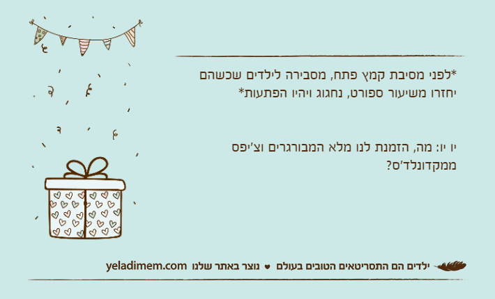 *לפני מסיבת קמץ פתח, מסבירה לילדים שכשהם יחזרו משיעור ספורט, נחגוג ויהיו הפתעות*יו יו: מה, הזמנת לנו מלא המבורגרים וצ'יפס ממקדונלד'ס?