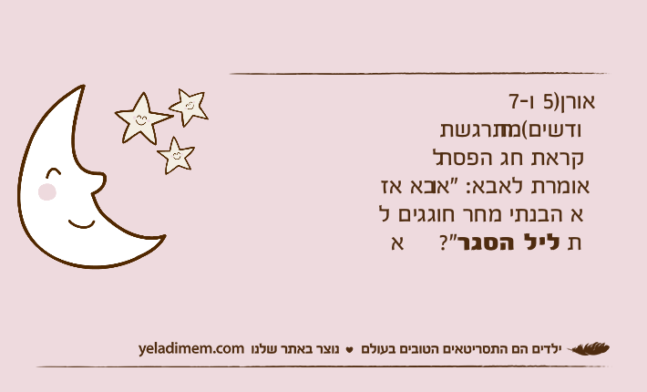 אורן)5 ו-7 חודשים(מתרגשת לקראת חג הפסח ואומרת לאבא: "אבא אז לא הבנתי מחר חוגגים את ליל הסגר?"