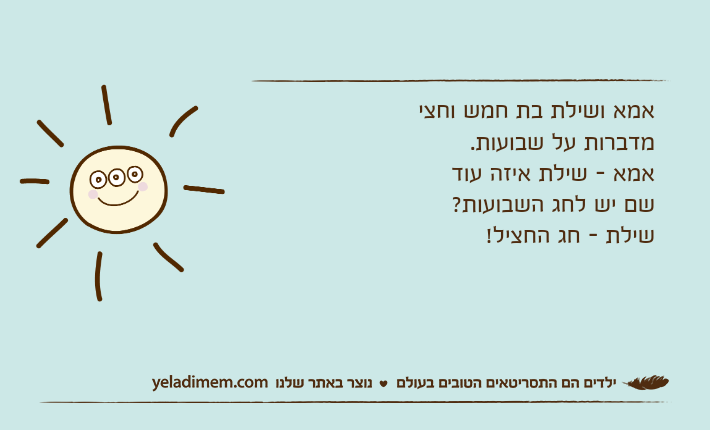 אמא ושילת בת חמש וחצי מדברות על שבועות.אמא - שילת איזה עוד שם יש לחג השבועות?שילת - חג החציל!