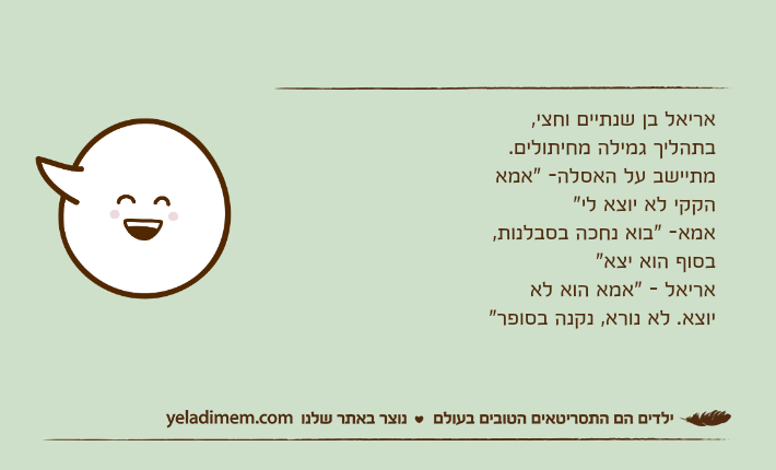 אריאל בן שנתיים וחצי, בתהליך גמילה מחיתולים. מתיישב על האסלה- "אמא הקקי לא יוצא לי" אמא- "בוא נחכה בסבלנות, בסוף הוא יצא" אריאל - "אמא הוא לא יוצא. לא נורא, נקנה בסופר"