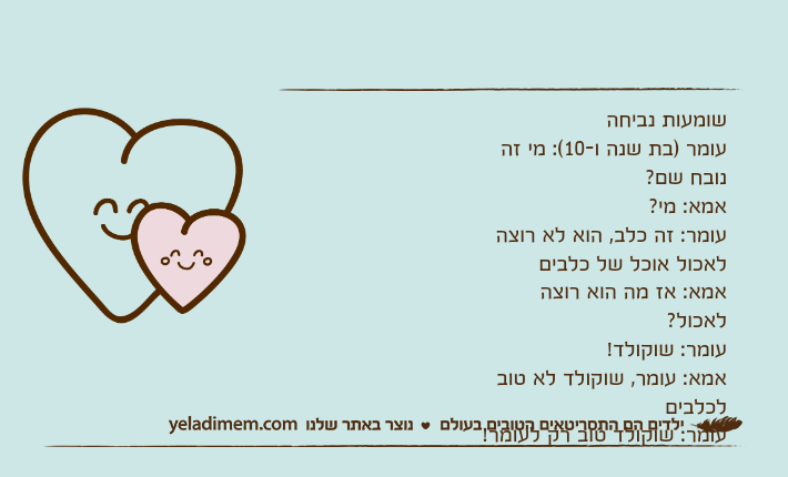 שומעות נביחהעומר )בת שנה ו-10(: מי זה נובח שם?אמא: מי?עומר: זה כלב, הוא לא רוצה לאכול אוכל של כלביםאמא: אז מה הוא רוצה לאכול?עומר: שוקולד!אמא: עומר, שוקולד לא טוב לכלביםעומר: שוקולד טוב רק לעומר!