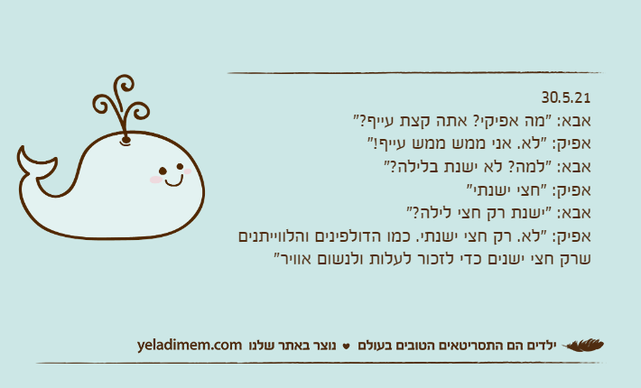 30.5.21אבא: "מה אפיקי? אתה קצת עייף?"אפיק: "לא. אני ממש ממש עייף!"אבא: "למה? לא ישנת בלילה?"אפיק: "חצי ישנתי"אבא: "ישנת רק חצי לילה?"אפיק: "לא. רק חצי ישנתי. כמו הדולפינים והלווייתנים שרק חצי ישנים כדי לזכור לעלות ולנשום אוויר"
