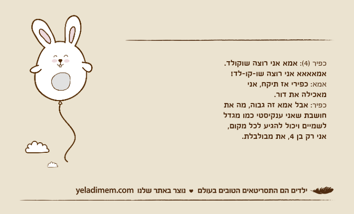 כפיר )4(: אמא אני רוצה שוקולד. אמאאאא אני רוצה שו-קו-לד!אמא: כפירי אז תיקח, אני מאכילה את דור.כפיר: אבל אמא זה גבוה, מה את חושבת שאני ענקיסטי כמו מגדל לשמיים ויכול להגיע לכל מקום, אני רק בן 4, את מבולבלת.