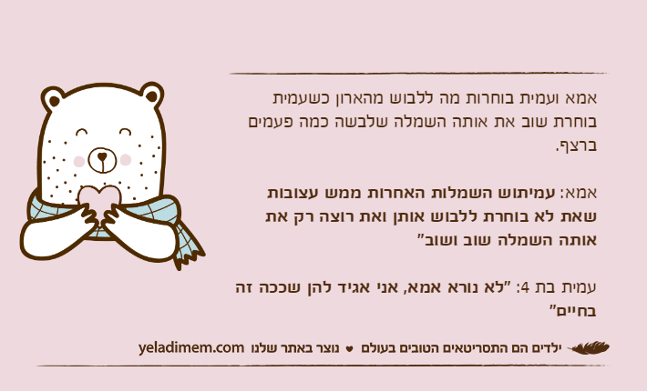 אמא ועמית בוחרות מה ללבוש מהארון כשעמית בוחרת שוב את אותה השמלה שלבשה כמה פעמים ברצף.אמא: עמיתוש השמלות האחרות ממש עצובות שאת לא בוחרת ללבוש אותן ואת רוצה רק את אותה השמלה שוב ושוב"עמית בת 4: "לא נורא אמא, אני אגיד להן שככה זה בחיים"