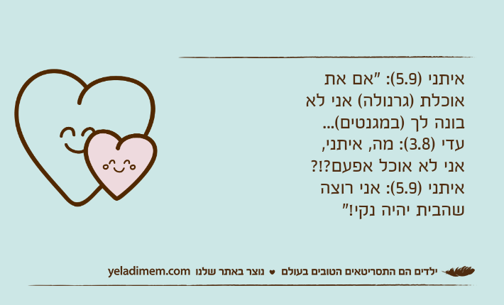 איתני )5.9(: "אם את אוכלת )גרנולה( אני לא בונה לך )במגנטים(...עדי )3.8(: מה, איתני, אני לא אוכל אפעם?!?איתני )5.9(: אני רוצה שהבית יהיה נקי!"