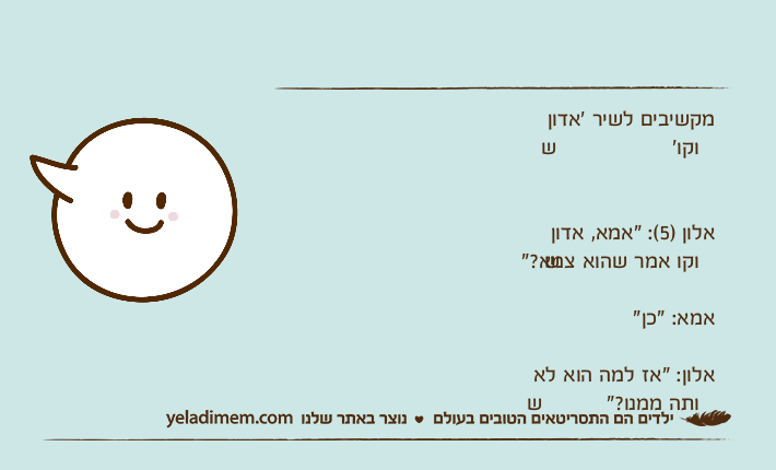 מקשיבים לשיר ׳אדון שוקו׳אלון )5(: "אמא, אדון שוקו אמר שהוא צמא?"אמא: "כן"אלון: "אז למה הוא לא שותה ממנו?"