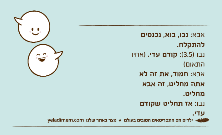 אבא: נבו, בוא, נכנסים להתקלח.נבו )3.5(: קודם עדי. )אחיו התאום(אבא: חמוד, את זה לא אתה מחליט, זה אבא מחליט.נבו: אז תחליט שקודם עדי.