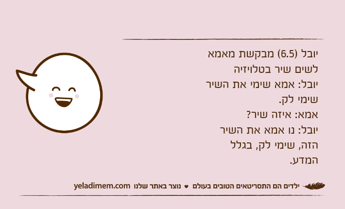 יובל )6.5( מבקשת מאמא לשים שיר בטלויזיהיובל: אמא שימי את השיר שימי לק.אמא: איזה שיר?יובל: נו אמא את השיר הזה, שימי לק, בגלל המדע.