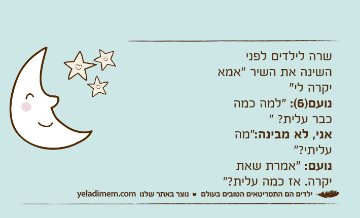 שרה לילדים לפני השינה את השיר "אמא יקרה לי" נועם)6(: "למה כמה כבר עלית? "אני, לא מבינה:"מה עליתי?"נועם: "אמרת שאת יקרה. אז כמה עלית?"