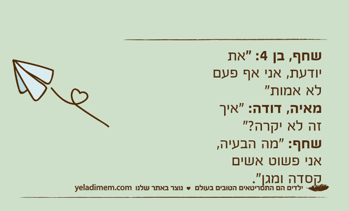 שחף, בן 4: "את יודעת, אני אף פעם לא אמות"מאיה, דודה: "איך זה לא יקרה?"שחף: "מה הבעיה, אני פשוט אשים קסדה ומגן".