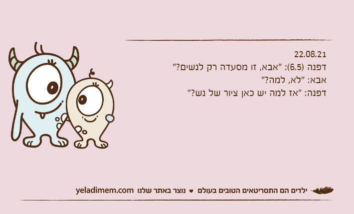 22.08.21דפנה )6.5(: "אבא, זו מסעדה רק לנשים?"אבא: "לא, למה?"דפנה: "אז למה יש כאן ציור של נש?"