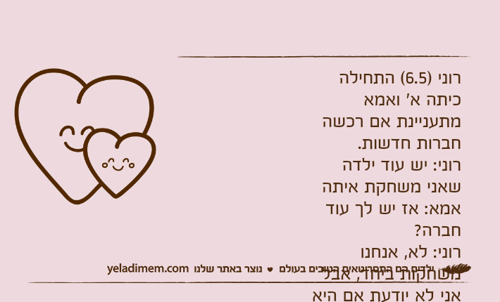 רוני )6.5( התחילה כיתה א' ואמא מתעניינת אם רכשה חברות חדשות.רוני: יש עוד ילדה שאני משחקת איתהאמא: אז יש לך עוד חברה?רוני: לא, אנחנו משחקות ביחד, אבל אני לא יודעת אם היא כבר החליטה בלב שלה שאנחנו חברות.