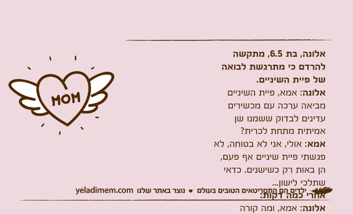 אלונה, בת 6.5, מתקשה להרדם כי מתרגשת לבואה של פיית השיניים.אלונה: אמא, פיית השיניים מביאה ערכה עם מכשירים עדינים לבדוק ששמנו שן אמיתית מתחת לכרית?אמא: אולי, אני לא בטוחה, לא פגשתי פיית שיניים אף פעם, הן באות רק כשישנים. כדאי שתלכי לישון...אחרי כמה דקות:אלונה: אמא, ומה קורה כשלפיית השיניים נופלת שן?