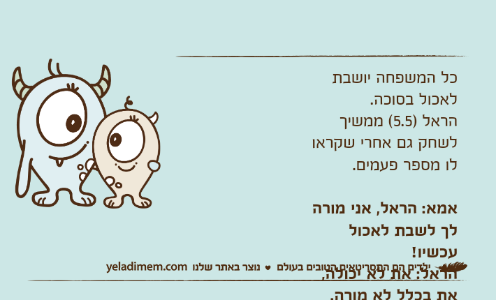 כל המשפחה יושבת לאכול בסוכה. הראל )5.5( ממשיך לשחק גם אחרי שקראו לו מספר פעמים. אמא: הראל, אני מורה לך לשבת לאכול עכשיו!הראל: את לא יכולה, את בכלל לא מורה.