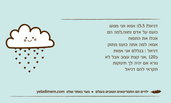 דניאל) 5.5(: אמא אני ממש כועס על אדם וחווה,למה הם אכלו את התפוח אמא: למה אתה כועס מתוקדניאל : בגללם אני אמות ב120 ,אני קצת עצוב אבל לא נורא אם יהיה לך תינוקות תקראי להם דניאל