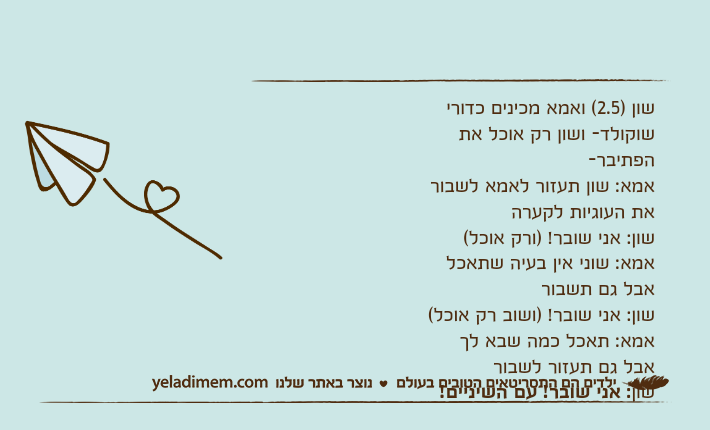 שון )2.5( ואמא מכינים כדורי שוקולד- ושון רק אוכל את הפתיבר-אמא: שון תעזור לאמא לשבור את העוגיות לקערה שון: אני שובר! )ורק אוכל(אמא: שוני אין בעיה שתאכל אבל גם תשבורשון: אני שובר! )ושוב רק אוכל(אמא: תאכל כמה שבא לך אבל גם תעזור לשבורשון: אני שובר! עם השיניים!