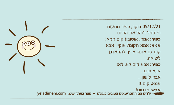 05/12/21 בוקר, כפיר מתעורר ומתחיל לנהל את הבית:כפיר: אמא, אוטובו! קום אמא!אמא: אמא תקום? אוקיי, אבא קום גם אתה, צריך להתארגן ליציאה.כפיר: אבא קום לא, לא!אבא שכב.אבא לישון...אמא, קום!!!אבא: מבסוט!