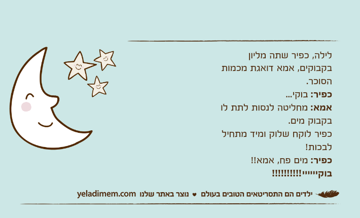 לילה, כפיר שתה מליון בקבוקים, אמא דואגת מכמות הסוכר.כפיר: בוקי...אמא: מחליטה לנסות לתת לו בקבוק מים.כפיר לוקח שלוק ומיד מתחיל לבכות!כפיר: מים פח, אמא!! בוקיייייי!!!!!!!!!!