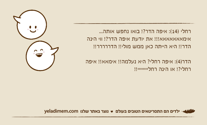 רחלי )14(: איפה הדר?! בואו נחפש אותה... אימאאאאאאא!!! את יודעת איפה הדר?! ווי הינה הדר!! היא הייתה כאן ממש מולי!! הדררררר!!הדר)4(: איפה רחלי? היא נעלמה!! אימאא!! איפה רחלי?! או הינה רחליייייייי!!
