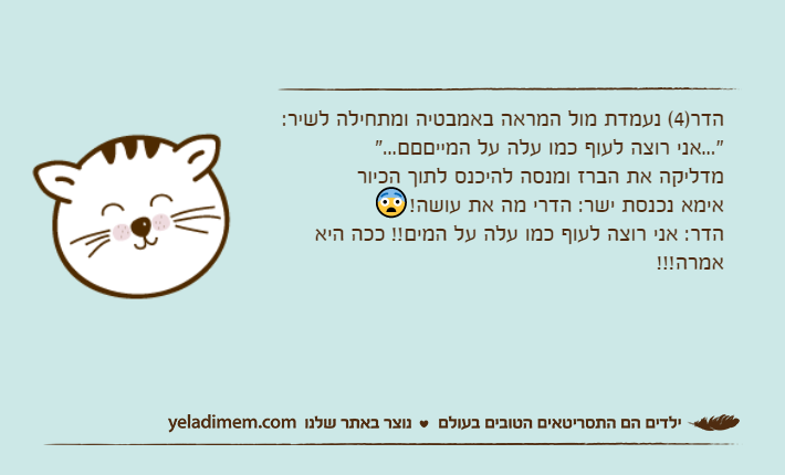 הדר)4( נעמדת מול המראה באמבטיה ומתחילה לשיר:"...אני רוצה לעוף כמו עלה על המייםםם..."מדליקה את הברז ומנסה להיכנס לתוך הכיוראימא נכנסת ישר: הדרי מה את עושה!😨הדר: אני רוצה לעוף כמו עלה על המים!! ככה היא אמרה!!!