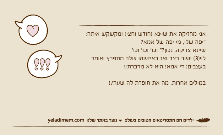 אני מחזיקה את שיינא )חודש וחצי( ומקשקש איתה:"יפה שלי, מי יפה של אמא?שיינא צדיקה, נכון?" וכו' וכו' וכו'לוי)3( יושב בצד ואז באיזשהו שלב מתפרץ ואומר בעצבים: די אמא! היא לא מדברת!!במילים אחרות, מה את חופרת לה שעה?!