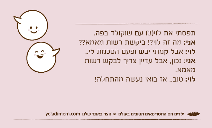 תפסתי את לוי)3( עם שוקולד בפה.אני: מה זה לוי?! ביקשת רשות מאמא??לוי: אבל קמתי יבש ופעם הסכמת לי..אני: נכון, אבל עדיין צריך לבקש רשות מאמא.לוי: טוב.. אז בואי נעשה מהתחלה!