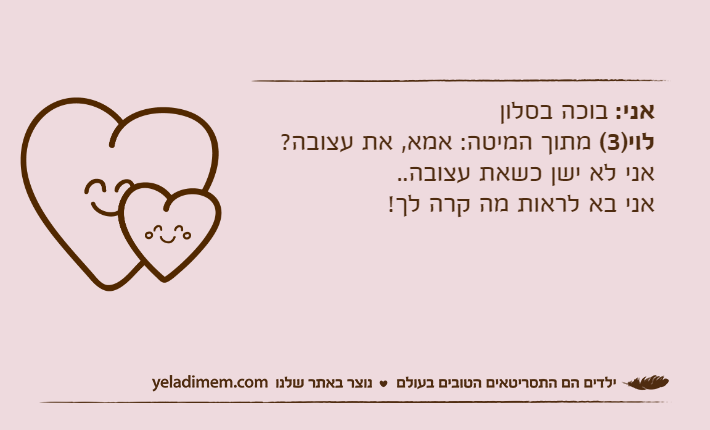 אני: בוכה בסלוןלוי)3( מתוך המיטה: אמא, את עצובה? אני לא ישן כשאת עצובה..אני בא לראות מה קרה לך!