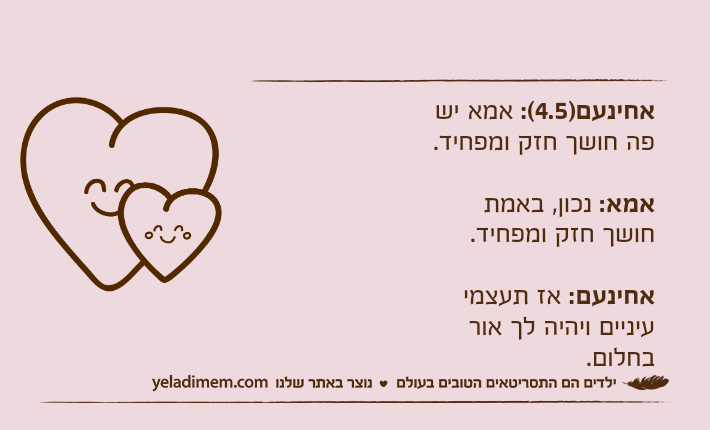 אחינעם)4.5(: אמא יש פה חושך חזק ומפחיד.אמא: נכון, באמת חושך חזק ומפחיד.אחינעם: אז תעצמי עיניים ויהיה לך אור בחלום.