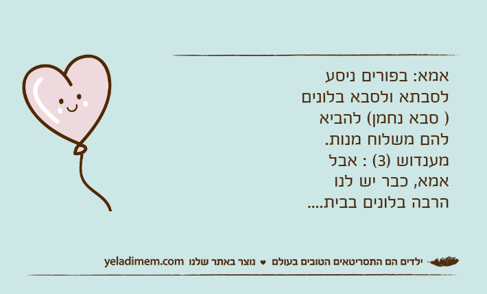 אמא: בפורים ניסע לסבתא ולסבא בלונים  ) סבא נחמן( להביא להם משלוח מנות.מענדוש )3( : אבל אמא, כבר יש לנו הרבה בלונים בבית....