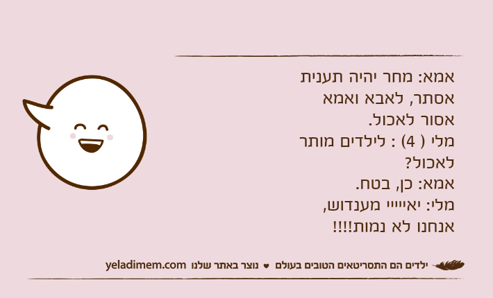 אמא: מחר יהיה תענית אסתר, לאבא ואמא אסור לאכול. מלי ) 4( : לילדים מותר לאכול? אמא: כן, בטח. מלי: יאייייי מענדוש, אנחנו לא נמות!!!!