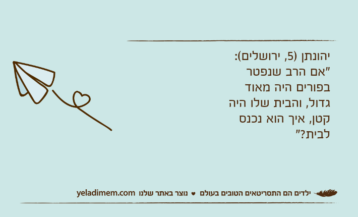 יהונתן )5, ירושלים(: "אם הרב שנפטר בפורים היה מאוד גדול, והבית שלו היה קטן, איך הוא נכנס לבית?"