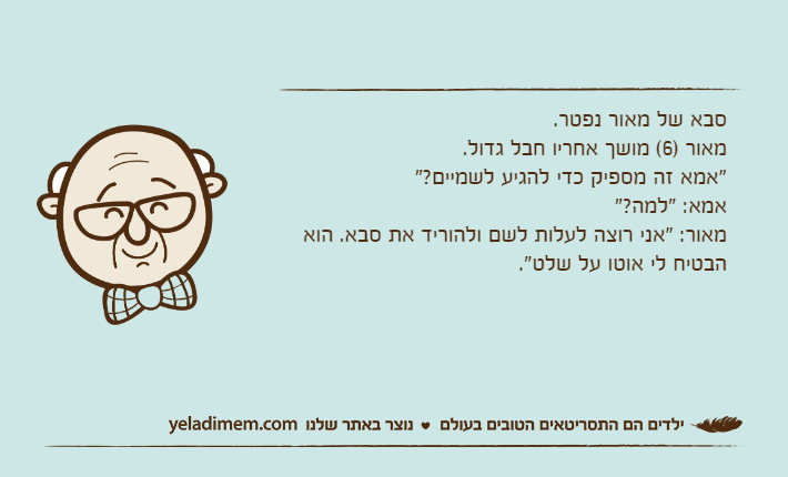 סבא של מאור נפטר.מאור )6( מושך אחריו חבל גדול."אמא זה מספיק כדי להגיע לשמיים?"אמא: "למה?"מאור: "אני רוצה לעלות לשם ולהוריד את סבא. הוא הבטיח לי אוטו על שלט".